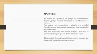 APORTES:
-La postura de Vigotsky es un ejemplo del constructivismo
dialéctico, porque recalca la interacción de los individuos y su
entorno.
Para mejorar esta característica y aplicarla a la sociedad
Vigotsky propone instrumentos mediadores para entender los
procesos sociales.
Pero estos mediadores solo afectan al objeto , más no a su
operación psicológica, que está dentro del mismo objeto.
-El aprendizaje favorece la aparición de proceso mentales, que
afloran en la interacción con otras personas.
 