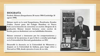 BIOGRAFÍA
Frederic Skinner (Susquehanna 20 marzo 1904-Cambridge 18
agosto 1990)
Skinner nació en la rural Susquehanna, Pensilvania, Estados
Unidos. Formó parte del Colegio Hamilton en Nueva
York con la intención de convertirse en escritor. Después de la
graduación Skinner intentó formarse como escritor de
ficción, pero se desilusionó con sus habilidades literarias.
Skinner comenzó a interesarse por los comportamientos y
acciones de las personas, lo que le llevó a estudiar psicología
en la Universidad de Harvard, graduándose en 1931.
Desarrolló la docencia en la Universidad de Minnesota y
después en la Universidad de Indiana, para luego volver a
Harvard en 1948, donde ejercería el resto de su vida.
 