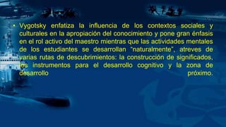 • Vygotsky enfatiza la influencia de los contextos sociales y
culturales en la apropiación del conocimiento y pone gran énfasis
en el rol activo del maestro mientras que las actividades mentales
de los estudiantes se desarrollan “naturalmente”, atreves de
varias rutas de descubrimientos: la construcción de significados,
los instrumentos para el desarrollo cognitivo y la zona de
desarrollo próximo.
 