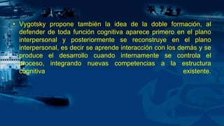 • Vygotsky propone también la idea de la doble formación, al
defender de toda función cognitiva aparece primero en el plano
interpersonal y posteriormente se reconstruye en el plano
interpersonal, es decir se aprende interacción con los demás y se
produce el desarrollo cuando internamente se controla el
proceso, integrando nuevas competencias a la estructura
cognitiva existente.
 