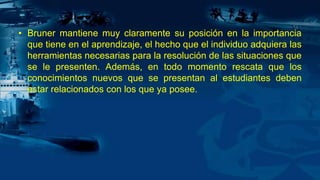 • Bruner mantiene muy claramente su posición en la importancia
que tiene en el aprendizaje, el hecho que el individuo adquiera las
herramientas necesarias para la resolución de las situaciones que
se le presenten. Además, en todo momento rescata que los
conocimientos nuevos que se presentan al estudiantes deben
estar relacionados con los que ya posee.
 