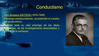 Conductismo
John Broadus WATSON (1878-1958)
Psicologo estadounidense, considerado el creador
del conductismo.
Durante toda su vida enemigo de las ideas
imprecisas, de las investigaciones descuidadas y
control de la conducta.
 