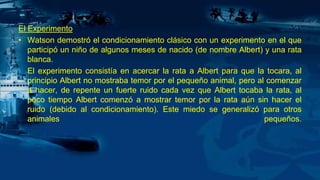 El Experimento
• Watson demostró el condicionamiento clásico con un experimento en el que
participó un niño de algunos meses de nacido (de nombre Albert) y una rata
blanca.
El experimento consistía en acercar la rata a Albert para que la tocara, al
principio Albert no mostraba temor por el pequeño animal, pero al comenzar
a hacer, de repente un fuerte ruido cada vez que Albert tocaba la rata, al
poco tiempo Albert comenzó a mostrar temor por la rata aún sin hacer el
ruido (debido al condicionamiento). Este miedo se generalizó para otros
animales pequeños.
 