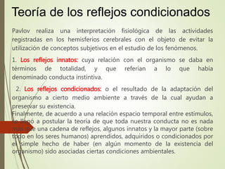 Pavlov realiza una interpretación fisiológica de las actividades
registradas en los hemisferios cerebrales con el objeto de evitar la
utilización de conceptos subjetivos en el estudio de los fenómenos.
1. Los reflejos innatos: cuya relación con el organismo se daba en
términos de totalidad, y que referían a lo que había
denominado conducta instintiva.
2. Los reflejos condicionados: o el resultado de la adaptación del
organismo a cierto medio ambiente a través de la cual ayudan a
preservar su existencia.
Finalmente, de acuerdo a una relación espacio temporal entre estímulos,
se llegó a postular la teoría de que toda nuestra conducta no es nada
más que una cadena de reflejos, algunos innatos y la mayor parte (sobre
todo en los seres humanos) aprendidos, adquiridos o condicionados por
el simple hecho de haber (en algún momento de la existencia del
organismo) sido asociadas ciertas condiciones ambientales.
Teoría de los reflejos condicionados
 
