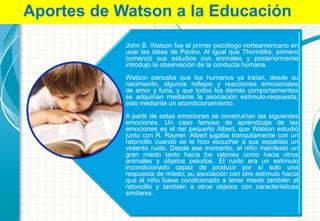 John B. Watson fue el primer psicólogo norteamericano en
usar las ideas de Pavlov. Al igual que Thorndike, primero
comenzó sus estudios con animales y posteriormente
introdujo la observación de la conducta humana.
Watson pensaba que los humanos ya traían, desde su
nacimiento, algunos reflejos y reacciones emocionales
de amor y furia, y que todos los demás comportamientos
se adquirían mediante la asociación estímulo-respuesta;
esto mediante un acondicionamiento.
A partir de estas emociones se construirían las siguientes
emociones. Un caso famoso de aprendizaje de las
emociones es el del pequeño Albert, que Watson estudió
junto con R. Rayner. Albert jugaba tranquilamente con un
ratoncillo cuando se le hizo escuchar a sus espaldas un
violento ruido. Desde ese momento, el niño manifestó un
gran miedo tanto hacia los ratones como hacia otros
animales y objetos peludos. El ruido era un estímulo
incondicionado capaz de producir por sí solo una
respuesta de miedo; su asociación con otro estímulo hacía
que el niño fuese condicionado a tener miedo también al
ratoncillo y también a otros objetos con características
similares.
Aportes de Watson a la Educación
 
