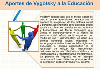 Aportes de Vygotsky a la Educación
Vigotsky consideraba que el medio social es
crucial para el aprendizaje, pensaba que lo
produce la integración de los factores social
y personal. El fenómeno de la actividad social
ayuda a explicar los cambios en la conciencia
y fundamenta una teoría psicológica que
unifica el comportamiento y la mente. El
entorno social influye en la cognición por
medio de sus " instrumentos", es decir, sus
objetos culturales (autos, máquinas) y
su lenguaje e instituciones sociales (iglesias,
escuelas). El cambio cognoscitivo es el
resultado de utilizar los instrumentos
culturales en las interrelaciones sociales y de
internalizarlas y transformarlas mentalmente.
La postura de Vigotsky es un ejemplo
del constructivismo dialéctico, porque recalca
la interacción de los individuos y su entorno.
 