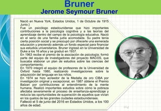 Bruner
Jerome Seymour Bruner
Pre
Nació en Nueva York, Estados Unidos, 1 de Octubre de 1915
Junio.}
Fue un psicólogo estadounidense que hizo importantes
contribuciones a la psicología cognitiva y a las teorías del
aprendizaje dentro del campo de la psicología educativa. Nació
en el seno de una familia judía acomodada. Su padre tenía
cierta posición social y se preocupó por ofrecerle una esmerada
educación y previendo además un fondo especial para financiar
sus estudios universitarios. Bruner ingresó en la Universidad de
Duke a los 16 años y se graduó en 1937.
En 1963 recibe el premio de la asociación de psicología; formó
parte del equipo de investigadores del proyecto MACOS, que
buscaba elaborar un plan de estudios sobre las ciencias del
comportamiento.
En 1970 integró el equipo de profesores de la Universidad de
Oxford hasta 1980, realizando investigaciones sobre la
adquisición del lenguaje en los niños.
En 1974 se hizo acreedor de la Medalla de oro CIBA por
investigación original y excepcional, en 1987 obtiene el Premio
Balzan por contribuciones al entendimiento de la mente
humana. Realizó importantes estudios sobre cómo la pobreza
afectaba severamente el proceso de enseñanza-aprendizaje y
reducía las oportunidades de superación de aquellos que vivían
en los quetos de las grandes ciudades estadounidenses.
Falleció el 5 de junio del 2016 en Estados Unidos, a los 100
años de edad.
 