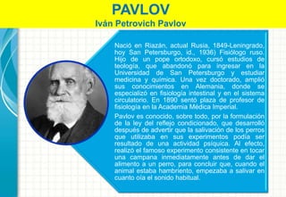 Nació en Riazán, actual Rusia, 1849-Leningrado,
hoy San Petersburgo, id., 1936) Fisiólogo ruso.
Hijo de un pope ortodoxo, cursó estudios de
teología, que abandonó para ingresar en la
Universidad de San Petersburgo y estudiar
medicina y química. Una vez doctorado, amplió
sus conocimientos en Alemania, donde se
especializó en fisiología intestinal y en el sistema
circulatorio. En 1890 sentó plaza de profesor de
fisiología en la Academia Médica Imperial.
Pavlov es conocido, sobre todo, por la formulación
de la ley del reflejo condicionado, que desarrolló
después de advertir que la salivación de los perros
que utilizaba en sus experimentos podía ser
resultado de una actividad psíquica. Al efecto,
realizó el famoso experimento consistente en tocar
una campana inmediatamente antes de dar el
alimento a un perro, para concluir que, cuando el
animal estaba hambriento, empezaba a salivar en
cuanto oía el sonido habitual.
PAVLOV
Iván Petrovich Pavlov
 