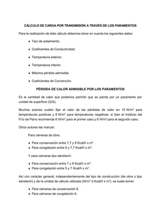CÁLCULO DE CARGA POR TRANSMISIÓN A TRAVÉS DE LOS PARAMENTOS
Para la realización de éste cálculo debemos tener en cuenta los siguientes datos:
♦ Tipo de aislamiento.
♦ Coeficientes de Conductividad.
♦ Temperatura exterior.
♦ Temperatura interior.
♦ Máxima pérdida admisible.
♦ Coeficientes de Convección.
PÉRDIDA DE CALOR ADMISIBLE POR LOS PARAMENTOS
Es la cantidad de calor que podemos permitir que se pierda por un paramento por
unidad de superficie (Q/S).
Muchos autores suelen fijar el valor de las pérdidas de calor en 10 W/m2
para
temperaturas positivas y 8 W/m2
para temperaturas negativas; si bien el Instituto del
Frío de París recomienda 8 W/m2
para el primer caso y 6 W/m2
para el segundo caso.
Otros autores las marcan:
Para cámaras de obra:
♦ Para conservación entre 7,7 y 9 Kcal/h x m2
.
♦ Para congelación entre 6 y 7,7 Kcal/h x m2
.
Y para cámaras tipo sándwich:
♦ Para conservación entre 7 y 9 Kcal/h x m2
.
♦ Para congelación entre 5 y 7 Kcal/h x m2
.
Así con carácter general, independientemente del tipo de construcción (de obra o tipo
sándwich) y de la unidad de cálculo utilizada (W/m2
ó Kcal/h x m2
), se suele tomar:
♦ Para cámaras de conservación 8.
♦ Para cámaras de congelación 6.
 