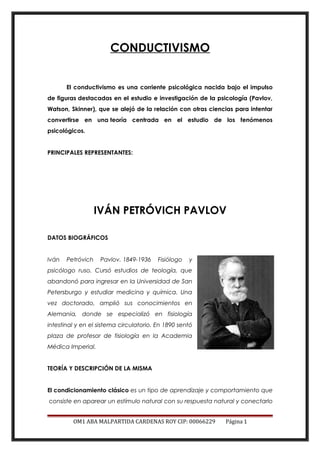 CONDUCTIVISMO
El conductivismo es una corriente psicológica nacida bajo el impulso
de figuras destacadas en el estudio e investigación de la psicología (Pavlov,
Watson, Skinner), que se alejó de la relación con otras ciencias para intentar
convertirse en una teoría centrada en el estudio de los fenómenos
psicológicos.
PRINCIPALES REPRESENTANTES:
IVÁN PETRÓVICH PAVLOV
DATOS BIOGRÁFICOS
Iván Petróvich Pavlov. 1849-1936 Fisiólogo y
psicólogo ruso. Cursó estudios de teología, que
abandonó para ingresar en la Universidad de San
Petersburgo y estudiar medicina y química. Una
vez doctorado, amplió sus conocimientos en
Alemania, donde se especializó en fisiología
intestinal y en el sistema circulatorio. En 1890 sentó
plaza de profesor de fisiología en la Academia
Médica Imperial.
TEORÍA Y DESCRIPCIÓN DE LA MISMA
El condicionamiento clásico es un tipo de aprendizaje y comportamiento que
consiste en aparear un estímulo natural con su respuesta natural y conectarlo
OM1 ABA MALPARTIDA CARDENAS ROY CIP: 00066229 Página 1
 