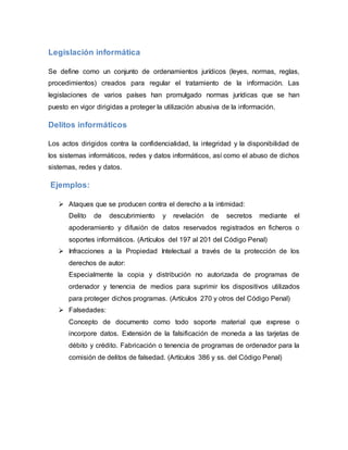 Legislación informática
Se define como un conjunto de ordenamientos jurídicos (leyes, normas, reglas,
procedimientos) creados para regular el tratamiento de la información. Las
legislaciones de varios países han promulgado normas jurídicas que se han
puesto en vigor dirigidas a proteger la utilización abusiva de la información.
Delitos informáticos
Los actos dirigidos contra la confidencialidad, la integridad y la disponibilidad de
los sistemas informáticos, redes y datos informáticos, así como el abuso de dichos
sistemas, redes y datos.
Ejemplos:
 Ataques que se producen contra el derecho a la intimidad:
Delito de descubrimiento y revelación de secretos mediante el
apoderamiento y difusión de datos reservados registrados en ficheros o
soportes informáticos. (Artículos del 197 al 201 del Código Penal)
 Infracciones a la Propiedad Intelectual a través de la protección de los
derechos de autor:
Especialmente la copia y distribución no autorizada de programas de
ordenador y tenencia de medios para suprimir los dispositivos utilizados
para proteger dichos programas. (Artículos 270 y otros del Código Penal)
 Falsedades:
Concepto de documento como todo soporte material que exprese o
incorpore datos. Extensión de la falsificación de moneda a las tarjetas de
débito y crédito. Fabricación o tenencia de programas de ordenador para la
comisión de delitos de falsedad. (Artículos 386 y ss. del Código Penal)
 
