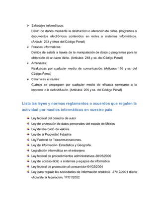  Sabotajes informáticos:
Delito de daños mediante la destrucción o alteración de datos, programas o
documentos electrónicos contenidos en redes o sistemas informáticos.
(Artículo 263 y otros del Código Penal)
 Fraudes informáticos:
Delitos de estafa a través de la manipulación de datos o programas para la
obtención de un lucro ilícito. (Artículos 248 y ss. del Código Penal)
 Amenazas:
Realizadas por cualquier medio de comunicación. (Artículos 169 y ss. del
Código Penal)
 Calumnias e injurias:
Cuándo se propaguen por cualquier medio de eficacia semejante a la
imprenta o la radiodifusión. (Artículos 205 y ss. del Código Penal)
Lista las leyes y normas reglamentos o acuerdos que regulen la
actividad por medios informáticos en nuestro país
Ley federal del derecho de autor
Ley de protección de datos personales del estado de México
Ley del mercado de valores
Ley de la Propiedad Industria
Ley Federal de Telecomunicaciones.
Ley de Información Estadística y Geografía.
Legislación informática en el extranjero
Ley federal de procedimientos administrativos-30/05/2000
Ley de acceso ilícito a sistemas y equipos de informática
Ley federal de protección al consumidor-04/02/2004
Ley para regular las sociedades de información crediticia -27/12/2001 diario
oficial de la federación, 17/01/2002
 