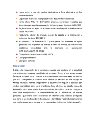 Leyes sobre el uso de medios electrónicos y firma electrónica de los
diversos estados
Legislación diversa de valor probatorio de documentos electrónicos
Norma oficial NOM 151-SCFI 2002, prácticas comerciales-requisitos que
deben observar para la conservación de los mensajes de datos 04/06/2002
Reglamento de las leyes de acceso a la información pública de los estados
unidos mexicanos
Reglamento interior del instituto federal de acceso a la información y
protección de datos 29/10/2012
Acuerdo de 27 de febrero de 2012 por el que se dan a conocer las reglas
generales para la gestión de trámites a través de medios de comunicación
electrónica presentados ante la secretaría de gobernación
(DOF 9 DE MARZO DE 2012)
Código fiscal de la federación-05/01/2004
Código penal federal
Código de comercio
Conclusión
Debido a la incorporación de la tecnología a nuestra vida cotidiana, en la actualidad
nos enfrentamos a nuevas modalidades de crímenes. Debido a esto surgen nuevas
forman de combatir estos crímenes y se crean nuevas leyes para poder enfrentarlos
por esto como podemos observar en la información expuesta en este trabajo, en
México hay leyes, normas y reglamentos o acuerdos que regulan la actividad por
medios informáticos pero en si el gobierno tiene el deber de adaptar mas a la
legislación para penar actos ilícitos de carácter informático para así proteger o
más bien salvaguardando la confidencialidad de la información de ciertas
personas igual mente debe concientizar en informar a las personas el impacto
que tiene el uso inadecuado de los recursos informáticos y sobre la repercusiones
que puede causar a una persona en el tratamiento o distribución de la información.
 
