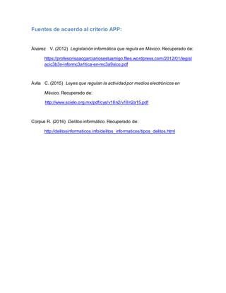 Fuentes de acuerdo al criterio APP:
Álvarez V. (2012) Legislación informática que regula en México. Recuperado de:
https://profesorisaacgarciariosestuamigo.files.wordpress.com/2012/01/legisl
acic3b3n-informc3a1tica-en-mc3a9xico.pdf
Ávila C. (2015) Leyes que regulan la actividad por medios electrónicos en
México. Recuperado de:
http://www.scielo.org.mx/pdf/cys/v18n2/v18n2a15.pdf
Corpus R. (2016) Delitos informático. Recuperado de:
http://delitosinformaticos.info/delitos_informaticos/tipos_delitos.html
 