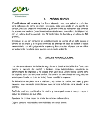 II. ANÁLISIS TÉCNICO
Epecificaiones del producto: La Arepa elemento base para todos los productos,
será elaborado de harina de maiz precosida, esta será azada en una parrilla de
carbon, para asi luego ser rrellanada al gusto del cliente.se manejaran dos tamaños
de arepas una mediana ( con 9 centimetros de diametro y un relleno de 80 gramos),
con un rrelleno la otra especial ( con 12 centimetros de diametro y un relleno de 120
gramos).
Empaque; si es par consumir en establecimiento se entrga el un palto según el
tamaño de la arepa, y si es para domicilio se entrega en cajas de cartón y bolsas
menbretetado con el logotipo de la empresa y los conactos, el papel que se utilize
sera altamente reciclable para ayudar con el medio ambiente.
III. ANÁLISIS ORGANIZACIONAL
Los miembros de esta iniciativa de negocio sería Jessica María Barrios Carsodoso
(aporta la mayoria del capital) y tambien como Administrdora, estudiante de
administrdora de empresas y mi esposo Jhon Jairo silva Moreno socio (aporta parte
del capital), seria una empresa familiar. Se tomarin las deciciones en congunto y se
velaria para brindar un buen servicio y hacer rentable la empresa.
Se brinadarian empleos para el cocinero, ayudantes de cosina, un cajero y para
meseros, con excelente presentación, con carisma suficinete para atender a los
clientes.
Perfil del cocinero: certificados de cocina y con expericia en el campo, capaz d
esguir las oredenes de sus jefes.
Ayudante de cocina: capaz de acatar las ordenes del cociniero.
Cajero: persona reponsable y con habilidad en contar dinero.
 