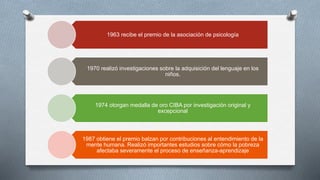 1963 recibe el premio de la asociación de psicología
1970 realizó investigaciones sobre la adquisición del lenguaje en los
niños.
1974 otorgan medalla de oro CIBA por investigación original y
excepcional
1987 obtiene el premio balzan por contribuciones al entendimiento de la
mente humana. Realizó importantes estudios sobre cómo la pobreza
afectaba severamente el proceso de enseñanza-aprendizaje
 