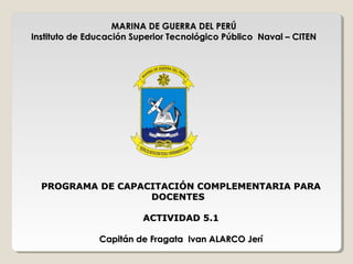 MARINA DE GUERRA DEL PERÚMARINA DE GUERRA DEL PERÚ
Instituto de Educación Superior Tecnológico Público Naval – CITENInstituto de Educación Superior Tecnológico Público Naval – CITEN
PROGRAMA DE CAPACITACIÓN COMPLEMENTARIA PARAPROGRAMA DE CAPACITACIÓN COMPLEMENTARIA PARA
DOCENTESDOCENTES
ACTIVIDAD 5.1ACTIVIDAD 5.1
Capitán de Fragata Ivan ALARCO JeríCapitán de Fragata Ivan ALARCO Jerí
 