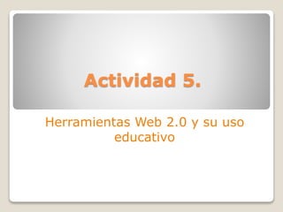Actividad 5.
Herramientas Web 2.0 y su uso
educativo
 