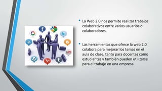 • La Web 2.0 nos permite realizar trabajos
colaborativos entre varios usuarios o
colaboradores.
• Las herramientas que ofrece la web 2.0
colabora para mejorar los temas en el
aula de clase, tanto para docentes como
estudiantes y también pueden utilizarse
para el trabajo en una empresa.
 