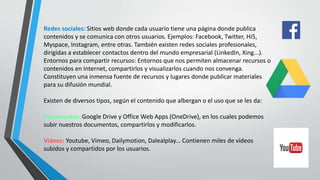 Redes sociales: Sitios web donde cada usuario tiene una página donde publica
contenidos y se comunica con otros usuarios. Ejemplos: Facebook, Twitter, Hi5,
Myspace, Instagram, entre otras. También existen redes sociales profesionales,
dirigidas a establecer contactos dentro del mundo empresarial (LinkedIn, Xing...).
Entornos para compartir recursos: Entornos que nos permiten almacenar recursos o
contenidos en Internet, compartirlos y visualizarlos cuando nos convenga.
Constituyen una inmensa fuente de recursos y lugares donde publicar materiales
para su difusión mundial.
Existen de diversos tipos, según el contenido que albergan o el uso que se les da:
Documentos: Google Drive y Office Web Apps (OneDrive), en los cuales podemos
subir nuestros documentos, compartirlos y modificarlos.
Videos: Youtube, Vimeo, Dailymotion, Dalealplay... Contienen miles de vídeos
subidos y compartidos por los usuarios.
 