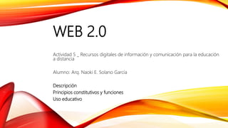 WEB 2.0
Actividad 5 _ Recursos digitales de información y comunicación para la educación
a distancia
Alumno: Arq. Naoki E. Solano García
Descripción
Principios constitutivos y funciones
Uso educativo
 
