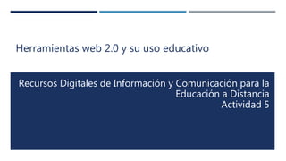 Herramientas web 2.0 y su uso educativo
Recursos Digitales de Información y Comunicación para la
Educación a Distancia
Actividad 5
 