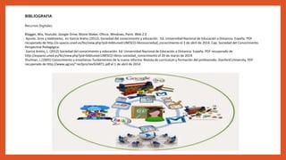 BIBLIOGRAFIA
Recursos Digitales.
Blogger, Wix, Youtube, Google Drive, Movie Maker, Oficce, Windows, Paint, Web 2.0
Ayuste, Gros y Valdivielso, en García Aretio (2012), Sociedad del conocimiento y educación . Ed. Universidad Nacional de Educación a Distancia. España. PDF
recuperado de http://e-spacio.uned.es/fez/view.php?pid=bibliuned:UNESCO-librossociedad_conocimiento el 3 de abril de 2014. Cap. Sociedad del Conocimiento.
Perspectiva Pedagógica.
García Aretio, L. (2012) Sociedad del conocimiento y educación. Ed. Universidad Nacional de Educación a Distancia. España. PDF recuperado de
http://espacio.uned.es/fez/view.php?pid=bibliuned:UNESCO-libros-sociedad_conocimiento el 20 de marzo de 2014.
Shulman, L.(2005) Conocimiento y enseñanza: fundamentos de la nueva reforma. Revista de currículum y formación del profesorado. Stanford University. PDF
recuperado de http://www.ugr.es/~recfpro/rev92ART1.pdf el 1 de abril de 2014.
 