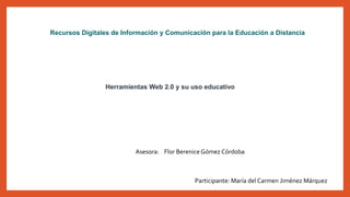 Herramientas Web 2.0 y su uso educativo
Recursos Digitales de Información y Comunicación para la Educación a Distancia
Asesora: Flor Berenice Gómez Córdoba
Participante: María del Carmen Jiménez Márquez
 