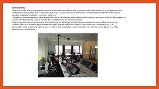 Conclusiones
Podemos concluir que en la actualidad tenemos un sinnúmero de software que no aportan mucha información, en la que podemos decir
también que unos alumnos más audiovisuales que otros, en la que cada vez la informática, comunicaciones estarán más al alcance de
cualquier ordenador multimedia conectado a internet.
Los docentes tenemos que estar mejor preparados para la utilización de estos medios en los cuales nos permitirán tener una herramienta en
nuestra actividad docente, como la revisión de los contenidos de los planes de estudio.
Podemos proporcionar instrumentos de información que nos facilitaran, los diferentes aprendizajes de nuestros alumnos unos más
audiovisuales o más auditivos, pero también podríamos preparar materiales didácticos más interactivos, de información, chat.,,
videoconferencias, youtube, faceboock, etc., lo cual nos abre un canal de más comunicación más abierto, nos brinda una enseñanza
personalizada y colaborativa.
 