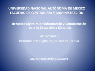 UNIVERSIDAD NACIONAL AUTÓNOMA DE MEXICO
FACULTAD DE CONTADURÍA Y ADMINISTRACIÓN
Recursos Digitales de Información y Comunicación
para la Educación a Distancia
ACTIVIDAD 5
Herramientas Digitales y su uso educativo
SEGURA TREJO MARÍA GUADALUPE
 