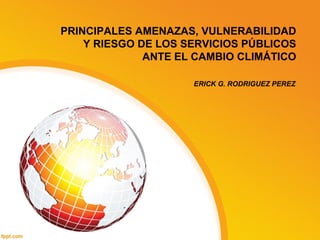 PRINCIPALES AMENAZAS, VULNERABILIDAD
Y RIESGO DE LOS SERVICIOS PÚBLICOS
ANTE EL CAMBIO CLIMÁTICO
ERICK G. RODRIGUEZ PEREZ
 