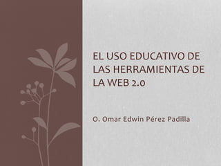 O. Omar Edwin Pérez Padilla
EL USO EDUCATIVO DE
LAS HERRAMIENTAS DE
LA WEB 2.0
 