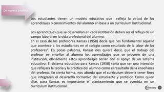 15
Los estudiantes tienen un modelo educativo que refleja la virtud de los
aprendizajes o conocimientos del alumno en base a un curriculum institucional.
Los aprendizajes que se desarrollan en cada institución deben ser el reflejo de un
campo laboral en la vida profesional del alumno.
En el caso de los profesores Kansas (1958) decía que “es fundamental aquello
que acontece a los estudiantes en el colegio como resultado de la labor de los
profesores”. En pocas palabras, Kansas nos quiere decir, que el trabajo del
profesor es enseñar al alumno los aprendizajes que se proveen de una
institución, obviamente estos aprendizajes serían con el apoyo de un sistema
educativo. El sistema educativo para Kansas (1958) tenía que ser una intención
que reflejara la teoría y la práctica del alumno como el resultado de la enseñanza
del profesor. En cierta forma, nos aborda que el currículum debería tener fines
que integraran el desarrollo formativo del estudiante y profesor. Como quien
dice, para Kansas es importante el planteamiento que se acentúa en un
curriculum institucional.
De manera analítica
 