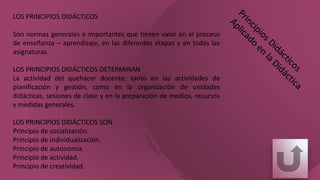 LOS PRINCIPIOS DIDÁCTICOS
Son normas generales e importantes que tienen valor en el proceso
de enseñanza – aprendizaje, en las diferentes etapas y en todas las
asignaturas.
LOS PRINCIPIOS DIDÁCTICOS DETERMINAN
La actividad del quehacer docente, tanto en las actividades de
planificación y gestión, como en la organización de unidades
didácticas, sesiones de clase y en la preparación de medios, recursos
y medidas generales.
LOS PRINCIPIOS DIDÁCTICOS SON
Principio de socialización.
Principio de individualización.
Principio de autonomía.
Principio de actividad.
Principio de creatividad.
 
