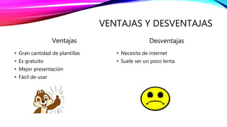 VENTAJAS Y DESVENTAJAS
Ventajas
• Gran cantidad de plantillas
• Es gratuito
• Mejor presentación
• Fácil de usar
Desventajas
• Necesita de internet
• Suele ser un poco lenta
 