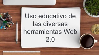 Uso educativo de
las diversas
herramientas Web
2.0
 
