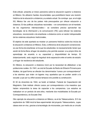 Este artículo presenta un breve panorama sobre la educación superior a distancia
en México. Se utilizaron fuentes documentales que posibilitaron hacer una revisión
histórica de la educación a distancia y su estado actual. Se concluye que, en el siglo
XX, México fue uno de los países más preocupados por ofrecer educación a
distancia. En las políticas educativas nacionales ―en concordancia con el mandato
de los organismos internacionales― se considera preciso aprovechar las
tecnologías de la información y la comunicación (TIC) para reforzar los sistemas
educativos, reconociendo a la enseñanza a distancia como un sector indispensable
de los sistemas educativos tradicionales.
El objetivo de este apartado es mostrar un panorama histórico sobre los inicios de
la educación a distancia en México. Esta, a diferencia de la educación convencional,
es una forma de enseñanza en la que los estudiantes no necesariamente tienen que
asistir de forma física al lugar de estudios y les permite avanzar a su propio ritmo de
aprendizaje de acuerdo a su capacidad y disponibilidad de tiempo. El
distanciamiento, varía según la magnitud de la separación entre el centro de estudio
y el lugar de residencia del estudiante.
En México, la educación a distancia inició por la necesidad de alfabetizar a las
poblaciones rurales. En 1941, se creó la Escuela de Radio de Difusión Primaria para
Adultos; de igual forma se ofrecían los denominados “cursos por correspondencia”
a los alumnos que vivían en lugares muy apartados que no podían asistir a la
escuela y que por su difícil acceso tampoco era posible su construcción.
El 30 de diciembre de 1944, se fundó el Instituto Federal de Capacitación del
Magisterio. Este instituto ofrecía cursos por correspondencia a los maestros que
habían emprendido la tarea de capacitar a los campesinos. Los estudios se
realizaban en un período de seis años, mediante dos modalidades: la Escuela por
Correspondencia y la Escuela Oral.
Otro ejemplo de educación a distancia en México, es el de Telesecundaria. El 5 de
septiembre de 1966 inició la fase experimental del proyecto Telesecundaria, cuyas
clases eran en vivo, gracias a la tecnología de microondas, por medio de un circuito
 