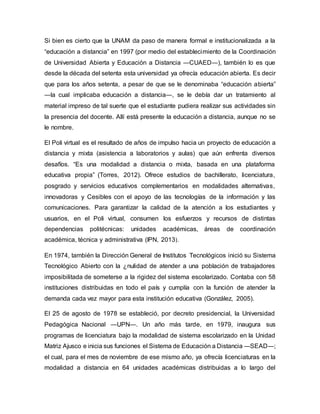Si bien es cierto que la UNAM da paso de manera formal e institucionalizada a la
“educación a distancia” en 1997 (por medio del establecimiento de la Coordinación
de Universidad Abierta y Educación a Distancia ―CUAED―), también lo es que
desde la década del setenta esta universidad ya ofrecía educación abierta. Es decir
que para los años setenta, a pesar de que se le denominaba “educación abierta”
―la cual implicaba educación a distancia―, se le debía dar un tratamiento al
material impreso de tal suerte que el estudiante pudiera realizar sus actividades sin
la presencia del docente. Allí está presente la educación a distancia, aunque no se
le nombre.
El Poli virtual es el resultado de años de impulso hacia un proyecto de educación a
distancia y mixta (asistencia a laboratorios y aulas) que aún enfrenta diversos
desafíos. “Es una modalidad a distancia o mixta, basada en una plataforma
educativa propia” (Torres, 2012). Ofrece estudios de bachillerato, licenciatura,
posgrado y servicios educativos complementarios en modalidades alternativas,
innovadoras y Cesibles con el apoyo de las tecnologías de la información y las
comunicaciones. Para garantizar la calidad de la atención a los estudiantes y
usuarios, en el Poli virtual, consumen los esfuerzos y recursos de distintas
dependencias politécnicas: unidades académicas, áreas de coordinación
académica, técnica y administrativa (IPN, 2013).
En 1974, también la Dirección General de Institutos Tecnológicos inició su Sistema
Tecnológico Abierto con la ¿nulidad de atender a una población de trabajadores
imposibilitada de someterse a la rigidez del sistema escolarizado. Contaba con 58
instituciones distribuidas en todo el país y cumplía con la función de atender la
demanda cada vez mayor para esta institución educativa (González, 2005).
El 25 de agosto de 1978 se estableció, por decreto presidencial, la Universidad
Pedagógica Nacional ―UPN―. Un año más tarde, en 1979, inaugura sus
programas de licenciatura bajo la modalidad de sistema escolarizado en la Unidad
Matriz Ajusco e inicia sus funciones el Sistema de Educación a Distancia ―SEAD―;
el cual, para el mes de noviembre de ese mismo año, ya ofrecía licenciaturas en la
modalidad a distancia en 64 unidades académicas distribuidas a lo largo del
 