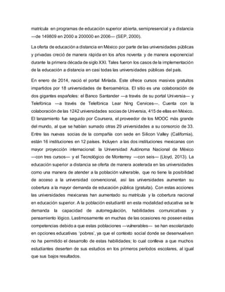 matrícula en programas de educación superior abierta, semipresencial y a distancia
―de 149809 en 2000 a 200000 en 2006― (SEP, 2000).
La oferta de educación a distancia en México por parte de las universidades públicas
y privadas creció de manera rápida en los años noventa y de manera exponencial
durante la primera década de siglo XXI. Tales fueron los casos de la implementación
de la educación a distancia en casi todas las universidades públicas del país.
En enero de 2014, nació el portal Miríada. Este ofrece cursos masivos gratuitos
impartidos por 18 universidades de Iberoamérica. El sitio es una colaboración de
dos gigantes españoles: el Banco Santander ―a través de su portal Universia― y
Telefónica ―a través de Telefónica Lear Ning Cervices―. Cuenta con la
colaboración de las 1242 universidades sociasde Universia, 415 de ellas en México.
El lanzamiento fue seguido por Coursera, el proveedor de los MOOC más grande
del mundo, al que se habían sumado otras 29 universidades a su consorcio de 33.
Entre las nuevas socias de la compañía con sede en Silicon Valley (California),
están 16 instituciones en 12 países. Incluyen a las dos instituciones mexicanas con
mayor proyección internacional: la Universidad Autónoma Nacional de México
―con tres cursos― y el Tecnológico de Monterrey ―con seis― (Lloyd, 2013). La
educación superior a distancia se oferta de manera acelerada en las universidades
como una manera de atender a la población vulnerable, que no tiene la posibilidad
de acceso a la universidad convencional, así las universidades aumentan su
cobertura a la mayor demanda de educación pública (gratuita). Con estas acciones
las universidades mexicanas han aumentado su matrícula y la cobertura nacional
en educación superior. A la población estudiantil en esta modalidad educativa se le
demanda la capacidad de autorregulación, habilidades comunicativas y
pensamiento lógico. Lastimosamente en muchas de las ocasiones no poseen estas
competencias debido a que estas poblaciones ―vulnerables― se han escolarizado
en opciones educativas ‘pobres’, ya que el contexto social donde se desenvuelven
no ha permitido el desarrollo de estas habilidades; lo cual conlleva a que muchos
estudiantes deserten de sus estudios en los primeros períodos escolares, al igual
que sus bajos resultados.
 