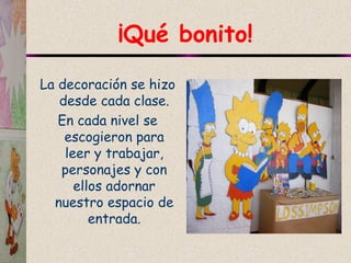 ¡Qué bonito!
La decoración se hizo
desde cada clase.
En cada nivel se
escogieron para
leer y trabajar,
personajes y con
ellos adornar
nuestro espacio de
entrada.
 