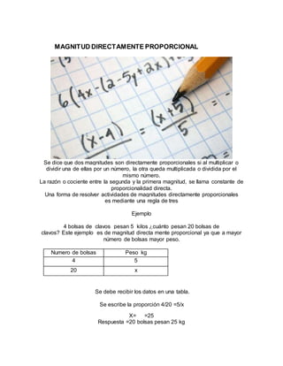 MAGNITUD DIRECTAMENTE PROPORCIONAL
Se dice que dos magnitudes son directamente proporcionales si al multiplicar o
dividir una de ellas por un número, la otra queda multiplicada o dividida por el
mismo número.
La razón o cociente entre la segunda y la primera magnitud, se llama constante de
proporcionalidad directa.
Una forma de resolver actividades de magnitudes directamente proporcionales
es mediante una regla de tres
Ejemplo
4 bolsas de clavos pesan 5 kilos ¿cuánto pesan 20 bolsas de
clavos? Este ejemplo es de magnitud directa mente proporcional ya que a mayor
número de bolsas mayor peso.
Numero de bolsas Peso kg
4 5
20 x
Se debe recibir los datos en una tabla.
Se escribe la proporción 4/20 =5/x
X= =25
Respuesta =20 bolsas pesan 25 kg
 