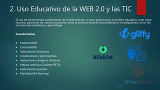 2. Uso Educativo de la WEB 2.0 y las TIC
El uso de herramientas colaborativas de la Web ofrecen un gran potencial en el ámbito educativo, pues estos
recursos potencian de manera sustancial, tanto la práctica docente de profesores e investigadores, como los
procesos de enseñanza y aprendizaje.
Características
 Interactividad
 Conectividad
 Aplicaciones dinámicas
 Colaborativas y participativas
 Aplicaciones simples e intuitivas
 Mejora continua (Carácter BETA)
 Aplicaciones gratuitas
 Movilidad (M-learning)
 