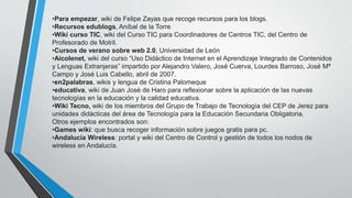 •Para empezar, wiki de Felipe Zayas que recoge recursos para los blogs.
•Recursos edublogs, Aníbal de la Torre
•Wiki curso TIC, wiki del Curso TIC para Coordinadores de Centros TIC, del Centro de
Profesorado de Motril.
•Cursos de verano sobre web 2.0, Universidad de León
•Aicolenet, wiki del curso “Uso Didáctico de Internet en el Aprendizaje Integrado de Contenidos
y Lenguas Extranjeras” impartido por Alejandro Valero, José Cuerva, Lourdes Barroso, José Mª
Campo y José Luis Cabello, abril de 2007.
•en2palabras, wikis y lengua de Cristina Palomeque
•educativa, wiki de Juan José de Haro para reflexionar sobre la aplicación de las nuevas
tecnologías en la educación y la calidad educativa.
•Wiki Tecno, wiki de los miembros del Grupo de Trabajo de Tecnología del CEP de Jerez para
unidades didácticas del área de Tecnología para la Educación Secundaria Obligatoria.
Otros ejemplos encontrados son:
•Games wiki: que busca recoger información sobre juegos gratis para pc.
•Andalucía Wireless: portal y wiki del Centro de Control y gestión de todos los nodos de
wireless en Andalucía.
 