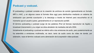 Podcast y vodcast.
El podcasting o podcast consiste en la creación de archivos de sonido (generalmente en formato
MP3 o AAC, y en algunos casos el formato libre ogg) para distribuirlos mediante un sistema de
sindicación que permita suscripción y la descarga a través de Internet para escucharlos en el
momento que el usuario quiera, generalmente en un reproductor portátil.
El término podcasting o podcast surge de las palabras iPod (el famoso reproductor de Apple) y
broadcast (transmisión) y su origen se sitúa alrededor de mediados del año 2004.
Inicialmente el podcasting o podcast se refería sólo a las emisiones de audio, pero posteriormente se
ha extendido a emisiones multimedia, es decir, tanto de audio como de vídeo de donde, por
extensión, nace el término vodcast como abreviación de la expresión video-podcast.
 
