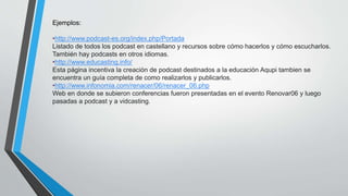 Ejemplos:
•http://www.podcast-es.org/index.php/Portada
Listado de todos los podcast en castellano y recursos sobre cómo hacerlos y cómo escucharlos.
También hay podcasts en otros idiomas.
•http://www.educasting.info/
Esta página incentiva la creación de podcast destinados a la educación Aqupi tambien se
encuentra un guía completa de como realizarlos y publicarlos.
•http://www.infonomia.com/renacer/06/renacer_06.php
Web en donde se subieron conferencias fueron presentadas en el evento Renovar06 y luego
pasadas a podcast y a vidcasting.
 