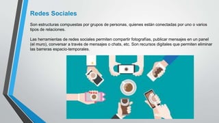 Redes Sociales
Son estructuras compuestas por grupos de personas, quienes están conectadas por uno o varios
tipos de relaciones.
Las herramientas de redes sociales permiten compartir fotografías, publicar mensajes en un panel
(el muro), conversar a través de mensajes o chats, etc. Son recursos digitales que permiten eliminar
las barreras espacio-temporales.
 