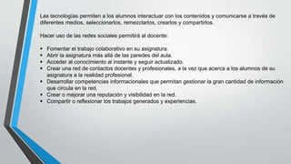 Las tecnologías permiten a los alumnos interactuar con los contenidos y comunicarse a través de
diferentes medios, seleccionarlos, remezclarlos, crearlos y compartirlos.
Hacer uso de las redes sociales permitirá al docente:
 Fomentar el trabajo colaborativo en su asignatura.
 Abrir la asignatura más allá de las paredes del aula.
 Acceder al conocimiento al instante y seguir actualizado.
 Crear una red de contactos docentes y profesionales, a la vez que acerca a los alumnos de su
asignatura a la realidad profesional.
 Desarrollar competencias informacionales que permitan gestionar la gran cantidad de información
que circula en la red.
 Crear o mejorar una reputación y visibilidad en la red.
 Compartir o reflexionar los trabajos generados y experiencias.
 