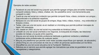 Ejemplos de redes sociales:
 Facebook es una red social muy popular que permite agregar amigos para enviarles mensajes,
compartir enlaces, fotos y vídeos, chatear, etc. Se autodefine como “una herramienta para
compartir tu vida”.
 Tuenti es una red social por invitación que permite compartir fotos, vídeos, contactar con amigos...
Está enfocado a la población española.
 MySpace es una red social de grupos de amigos, blogs, fotos, vídeos, música... muy extendida en
Estados Unidos.
 Twitter, más que una red social, es en realidad un microblog que permite publicar mensajes de
hasta 140 caracteres.
 Hi5, creada en 2003, es una red social muy extendida en América Latina.
 LinkedIn es una red social orientada a los negocios, la búsqueda de empleo, las relaciones
sociales de trabajo y la ayuda entre expertos.
 Xing es una red social de ámbito profesional dedicada a gestionar contactos y establecer
conexiones entre profesionales de cualquier sector.
 Ning es una plataforma que permite crear redes sociales específicas (por ejemplo, de educación).
 LibraryThing es una comunidad de más de un millón de personas apasionadas por los libros.
 EducaRed es una red social educativa de la Fundación Telefónica.
 Delicious es un servicio que permite agregar los marcadores que antes se guardaban en los
navegadores y categorizarlos.
 