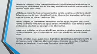 Retoque de imágenes. Incluye diversos pinceles así como utilidades para la restauración de
fotos antiguas, reparación de marcas, borrones y eliminación de arañazos. Pre-visualización de
fotos con Picasa Photo Viewer.
Utilidad para mostrar las fotos como presentación a pantalla completa permitiendo la rotación
de las mismas, uso del zoom y la calificación de las fotos mientras se visualizan, así como la
orden para cargar las fotos en los álbumes Web.
Pantalla completa, de una ventana o de la cámara Web del equipo, imágenes fijas y vídeos.
Permite añadir texto como marca de agua a las fotos. Permite añadir estas marcas a las fotos
en el equipo o a las fotos que se cargan en los álbumes Web.
Nueva carga facilitada a los álbumes Web Picasa. Mediante el método de arrastrar y soltar o
con herramientas de carga. Configuración de los álbumes Web Picasa desde el software
Picasa.
Permite entre otras cosas: ajustar el nivel de privacidad de los álbumes, cambiar el tamaño de
las imágenes, borrar imágenes o álbumes completos, sincronizar los cambios en las fotos,
gestionar las carpetas en el computador. Compatible con archivos RAW.
 