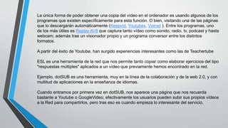 La única forma de poder obtener una copia del vídeo en el ordenador es usando algunos de los
programas que existen específicamente para esta función. O bien, visitando una de las páginas
que lo descargarán automáticamente (Keepvid, Youtubex, Vixinet ). Entre los programas, uno
de los más útiles es Replay AV8 que captura tanto vídeo como sonido, radio, tv, podcast y hasta
webcam; además trae un visionador propio y un programa conversor entre los distintos
formatos.
A partir del éxito de Youtube, han surgido experiencias interesantes como las de Teachertube
ESL es una herramienta de la red que nos permite tanto copiar como elaborar ejercicios del tipo
"respuestas múltiples" aplicados a un vídeo que previamente hemos encontrado en la red.
Ejemplo. dotSUB es una herramienta, muy en la línea de la colaboración y de la web 2.0, y con
multitud de aplicaciones en la enseñanza de idiomas.
Cuando entramos por primera vez en dotSUB, nos aparece una página que nos recuerda
bastante a Youtube o GoogleVideo; efectivamente los usuarios pueden subir sus propios vídeos
a la Red para compartirlos, pero tras eso es cuando empieza lo interesante del servicio.
 